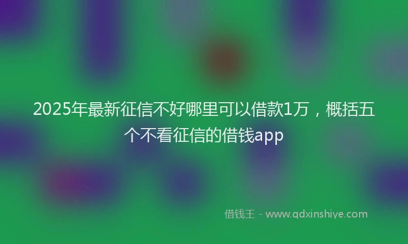 2025年最新征信不好哪里可以借款1万，概括五个不看征信的借钱app