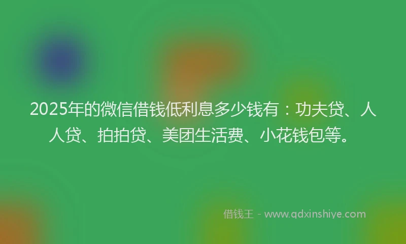2025年的微信借钱低利息多少钱有：功夫贷、人人贷、拍拍贷、美团生活费、小花钱包等。