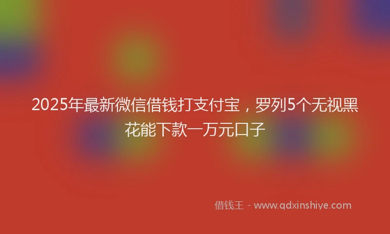 2025年最新微信借钱打支付宝，罗列5个无视黑花能下款一万元口子