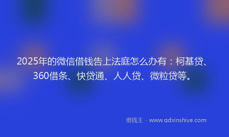 2025年的微信借钱告上法庭怎么办有：柯基贷、360借条、快贷通、人人贷、微粒贷等。