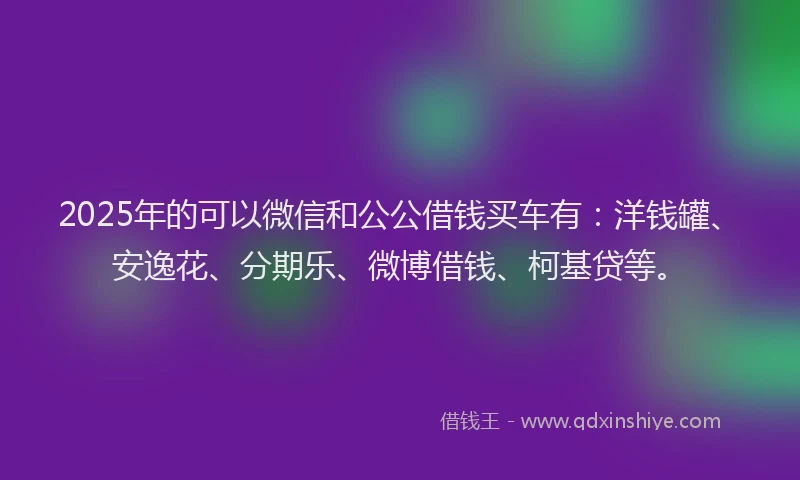 2025年的可以微信和公公借钱买车有：洋钱罐、安逸花、分期乐、微博借钱、柯基贷等。
