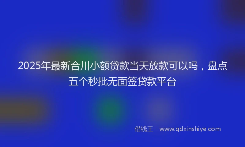 2025年最新合川小额贷款当天放款可以吗，盘点五个秒批无面签贷款平台