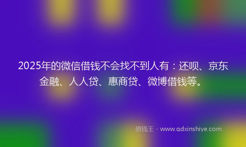 2025年的微信借钱不会找不到人有：还呗、京东金融、人人贷、惠商贷、微博借钱等。