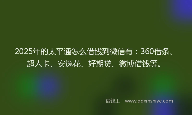 2025年的太平通怎么借钱到微信有：360借条、超人卡、安逸花、好期贷、微博借钱等。