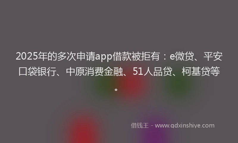 2025年的多次申请app借款被拒有：e微贷、平安口袋银行、中原消费金融、51人品贷、柯基贷等。