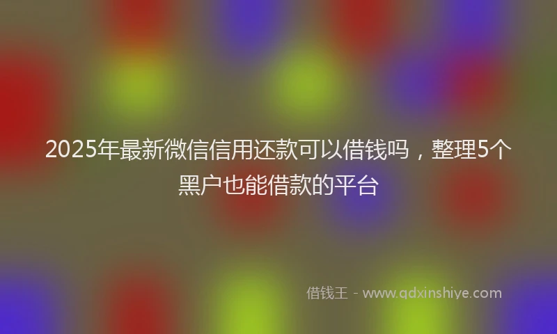 2025年最新微信信用还款可以借钱吗，整理5个黑户也能借款的平台