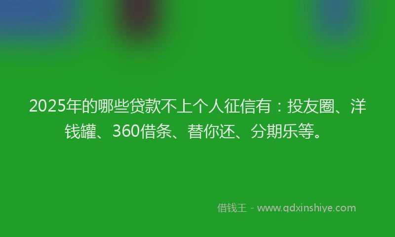 2025年的哪些贷款不上个人征信有：投友圈、洋钱罐、360借条、替你还、分期乐等。