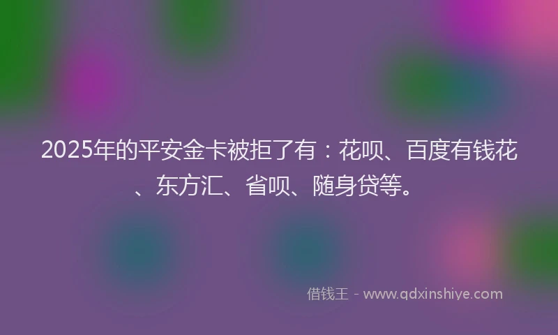 2025年的平安金卡被拒了有：花呗、百度有钱花、东方汇、省呗、随身贷等。