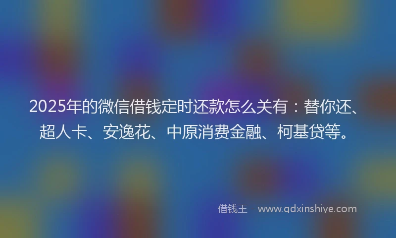 2025年的微信借钱定时还款怎么关有：替你还、超人卡、安逸花、中原消费金融、柯基贷等。