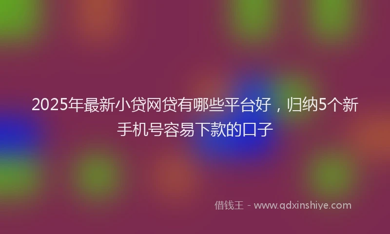 2025年最新小贷网贷有哪些平台好，归纳5个新手机号容易下款的口子