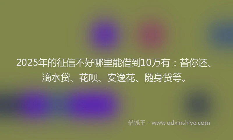 2025年的征信不好哪里能借到10万有：替你还、滴水贷、花呗、安逸花、随身贷等。