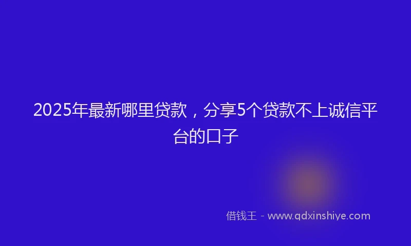 2025年最新哪里贷款，分享5个贷款不上诚信平台的口子
