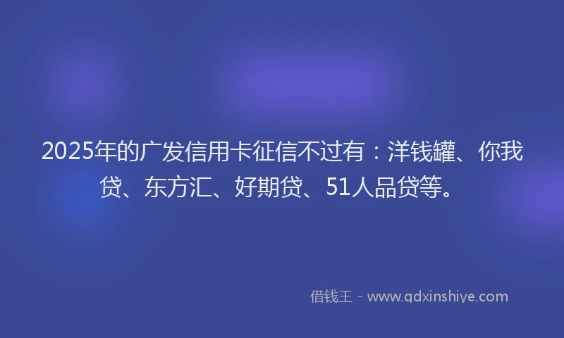 2025年的广发信用卡征信不过有：洋钱罐、你我贷、东方汇、好期贷、51人品贷等。