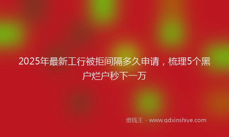 2025年最新工行被拒间隔多久申请，梳理5个黑户烂户秒下一万