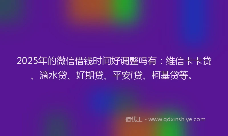2025年的微信借钱时间好调整吗有：维信卡卡贷、滴水贷、好期贷、平安i贷、柯基贷等。