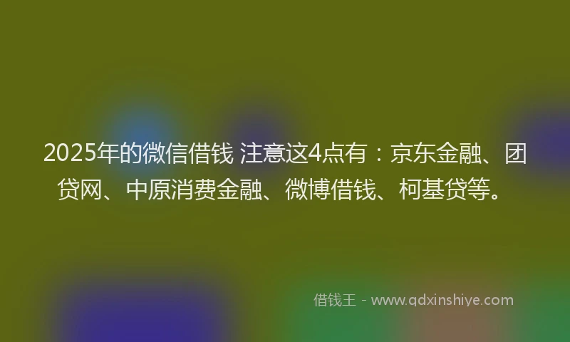 2025年的微信借钱 注意这4点有：京东金融、团贷网、中原消费金融、微博借钱、柯基贷等。