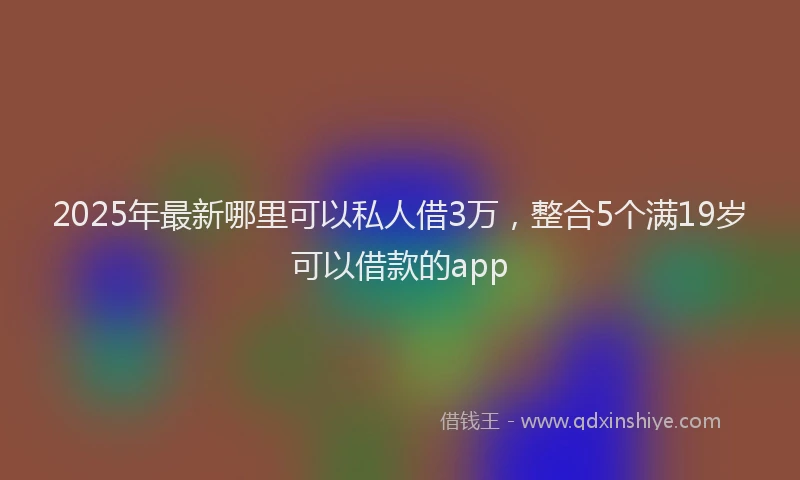2025年最新哪里可以私人借3万，整合5个满19岁可以借款的app