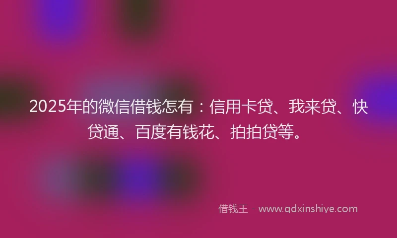 2025年的微信借钱怎有：信用卡贷、我来贷、快贷通、百度有钱花、拍拍贷等。