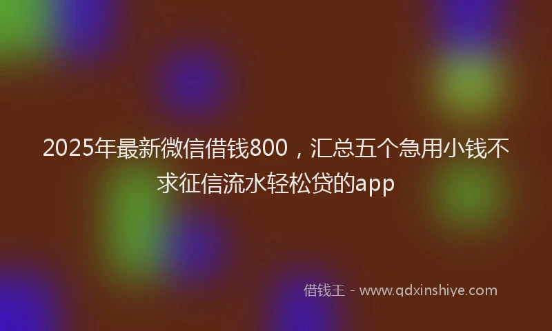 2025年最新微信借钱800，汇总五个急用小钱不求征信流水轻松贷的app