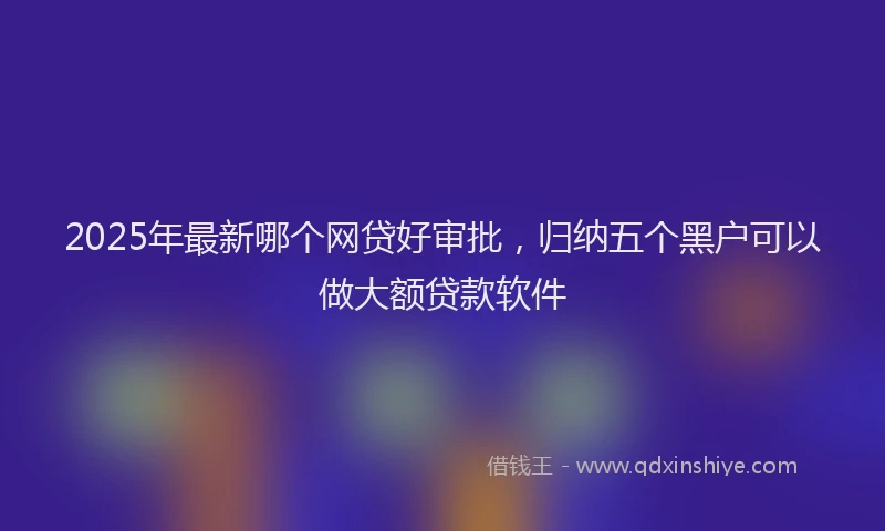 2025年最新哪个网贷好审批，归纳五个黑户可以做大额贷款软件