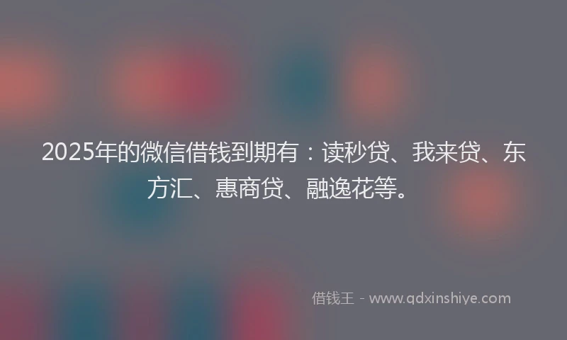 2025年的微信借钱到期有：读秒贷、我来贷、东方汇、惠商贷、融逸花等。