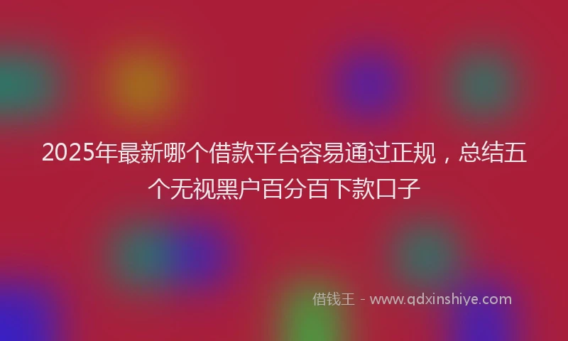 2025年最新哪个借款平台容易通过正规，总结五个无视黑户百分百下款口子