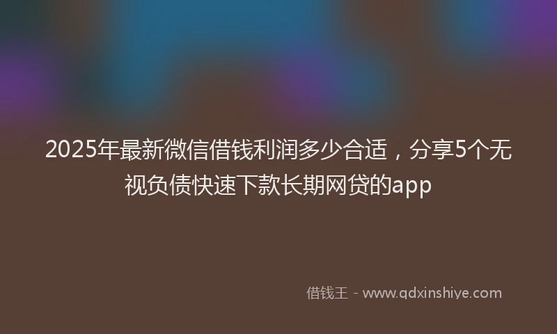 2025年最新微信借钱利润多少合适，分享5个无视负债快速下款长期网贷的app