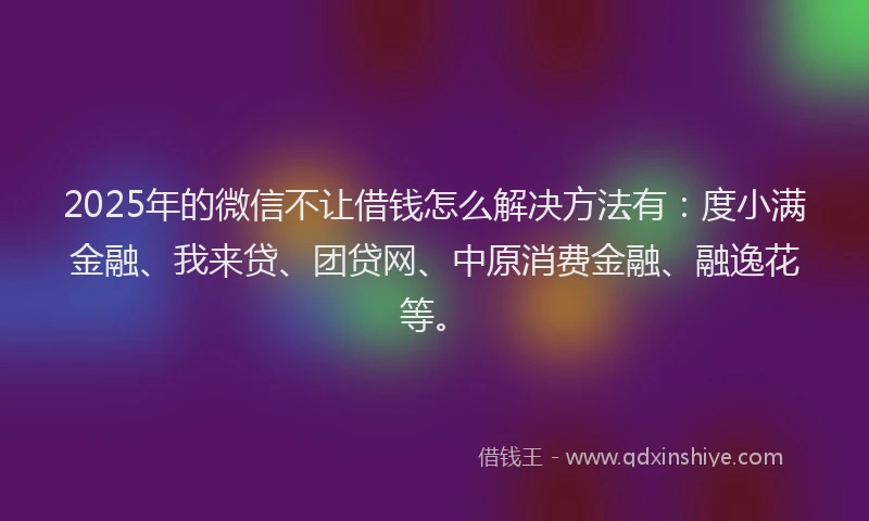 2025年的微信不让借钱怎么解决方法有：度小满金融、我来贷、团贷网、中原消费金融、融逸花等。