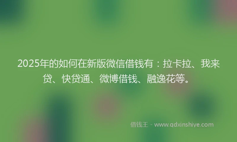 2025年的如何在新版微信借钱有：拉卡拉、我来贷、快贷通、微博借钱、融逸花等。