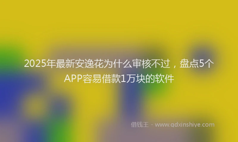 2025年最新安逸花为什么审核不过，盘点5个APP容易借款1万块的软件