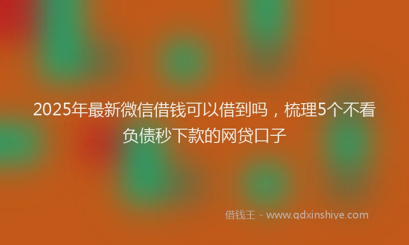 2025年最新微信借钱可以借到吗，梳理5个不看负债秒下款的网贷口子