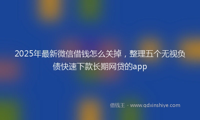 2025年最新微信借钱怎么关掉，整理五个无视负债快速下款长期网贷的app