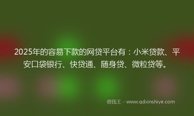 2025年的容易下款的网贷平台有：小米贷款、平安口袋银行、快贷通、随身贷、微粒贷等。