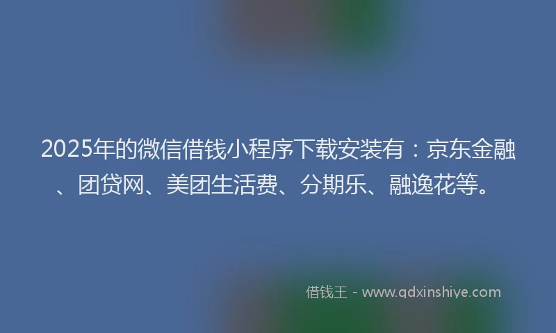 2025年的微信借钱小程序下载安装有：京东金融、团贷网、美团生活费、分期乐、融逸花等。