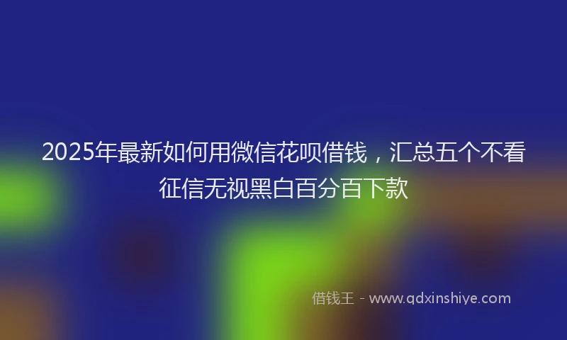 2025年最新如何用微信花呗借钱，汇总五个不看征信无视黑白百分百下款
