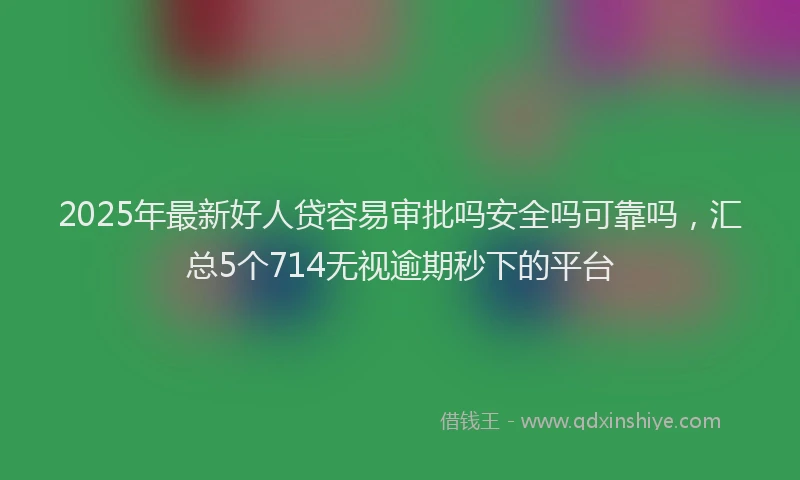 2025年最新好人贷容易审批吗安全吗可靠吗，汇总5个714无视逾期秒下的平台