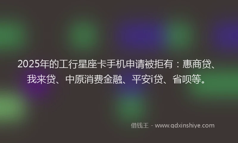 2025年的工行星座卡手机申请被拒有：惠商贷、我来贷、中原消费金融、平安i贷、省呗等。