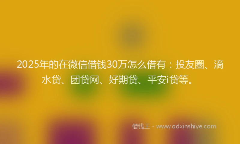 2025年的在微信借钱30万怎么借有：投友圈、滴水贷、团贷网、好期贷、平安i贷等。