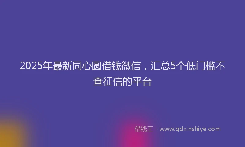 2025年最新同心圆借钱微信，汇总5个低门槛不查征信的平台