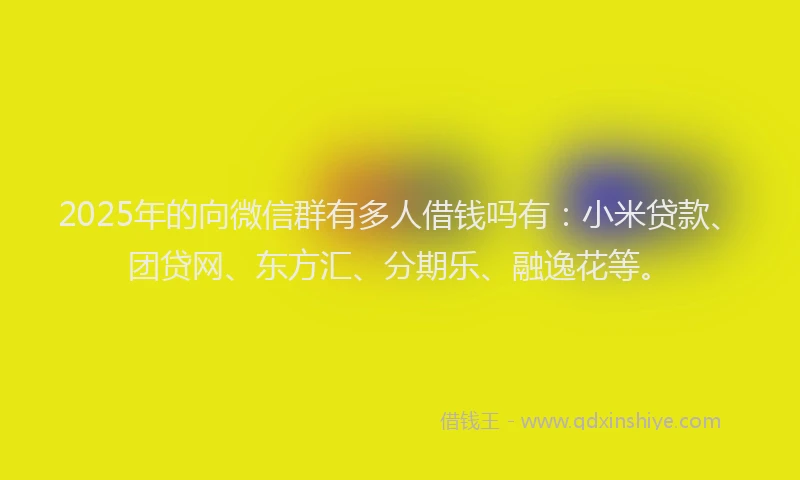 2025年的向微信群有多人借钱吗有：小米贷款、团贷网、东方汇、分期乐、融逸花等。