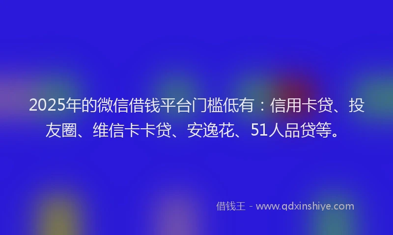 2025年的微信借钱平台门槛低有：信用卡贷、投友圈、维信卡卡贷、安逸花、51人品贷等。