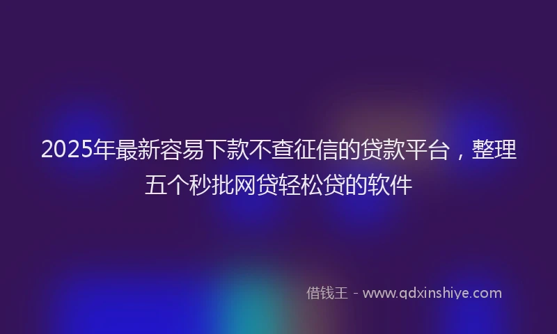 2025年最新容易下款不查征信的贷款平台，整理五个秒批网贷轻松贷的软件
