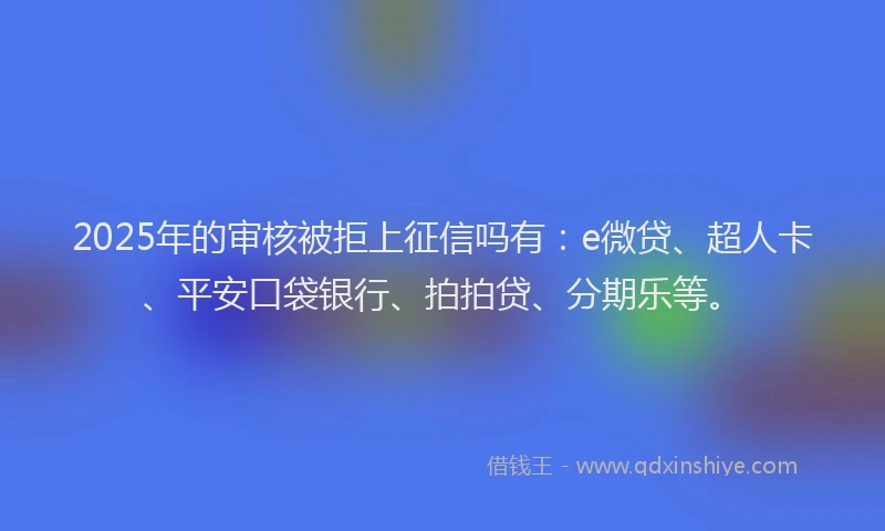 2025年的审核被拒上征信吗有：e微贷、超人卡、平安口袋银行、拍拍贷、分期乐等。