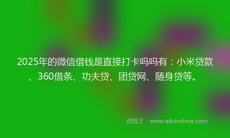 2025年的微信借钱是直接打卡吗吗有：小米贷款、360借条、功夫贷、团贷网、随身贷等。