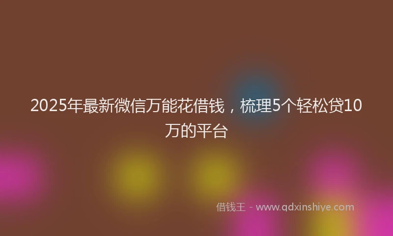 2025年最新微信万能花借钱，梳理5个轻松贷10万的平台