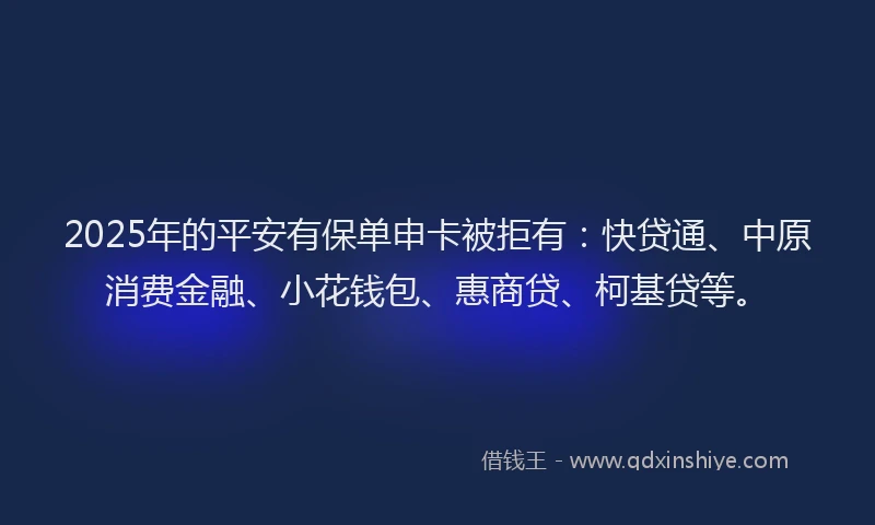2025年的平安有保单申卡被拒有：快贷通、中原消费金融、小花钱包、惠商贷、柯基贷等。