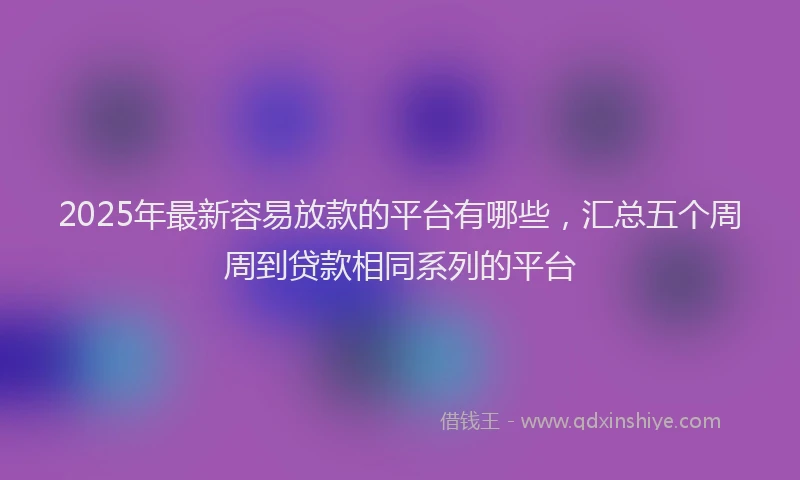 2025年最新容易放款的平台有哪些，汇总五个周周到贷款相同系列的平台