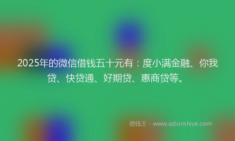 2025年的微信借钱五十元有：度小满金融、你我贷、快贷通、好期贷、惠商贷等。