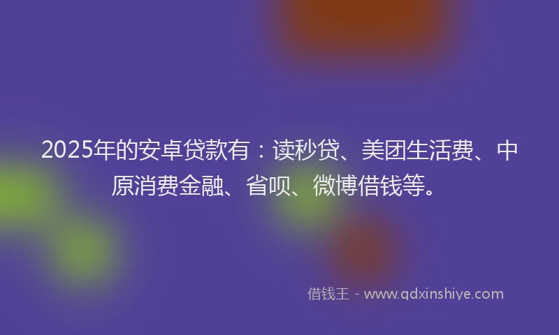 2025年的安卓贷款有：读秒贷、美团生活费、中原消费金融、省呗、微博借钱等。