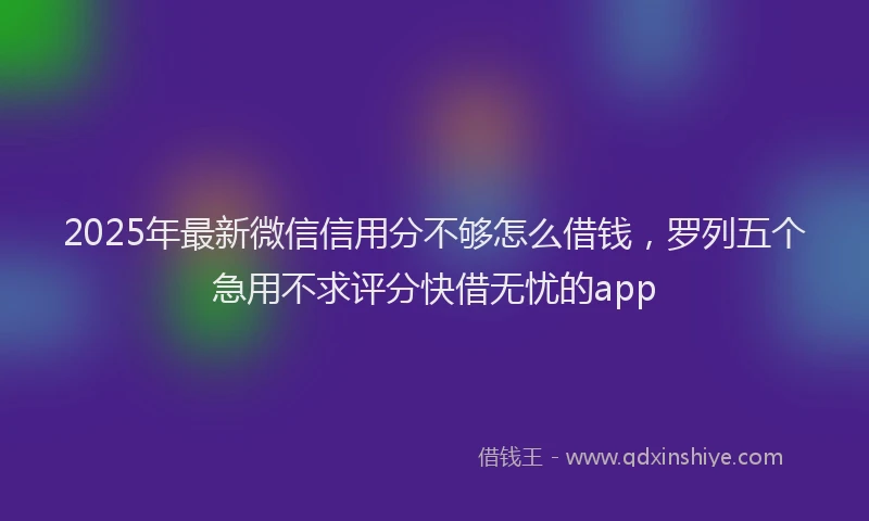 2025年最新微信信用分不够怎么借钱，罗列五个急用不求评分快借无忧的app